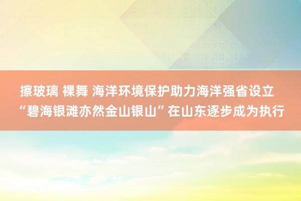 擦玻璃 裸舞 海洋环境保护助力海洋强省设立  “碧海银滩亦然金山银山”在山东逐步成为执行