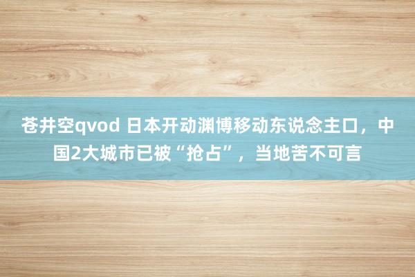 苍井空qvod 日本开动渊博移动东说念主口，中国2大城市已被“抢占”，当地苦不可言