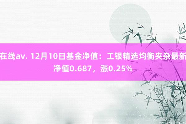 在线av. 12月10日基金净值：工银精选均衡夹杂最新净值0.687，涨0.25%