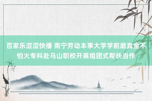百家乐涩涩快播 南宁劳动本事大学学前磨真金不怕火专科赴马山职校开展组团式帮扶当作