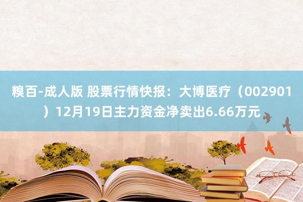 糗百-成人版 股票行情快报：大博医疗（002901）12月19日主力资金净卖出6.66万元