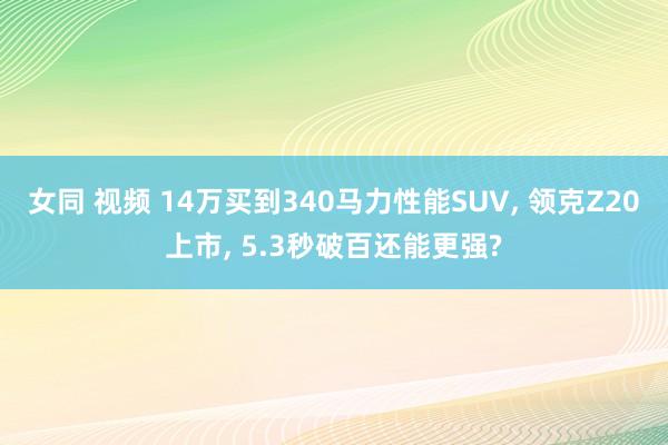 女同 视频 14万买到340马力性能SUV， 领克Z20上市， 5.3秒破百还能更强?