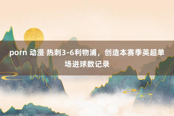 porn 动漫 热刺3-6利物浦，创造本赛季英超单场进球数记录
