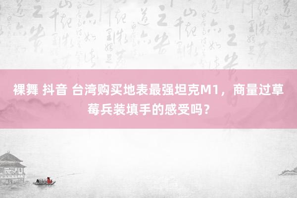 裸舞 抖音 台湾购买地表最强坦克M1，商量过草莓兵装填手的感受吗？