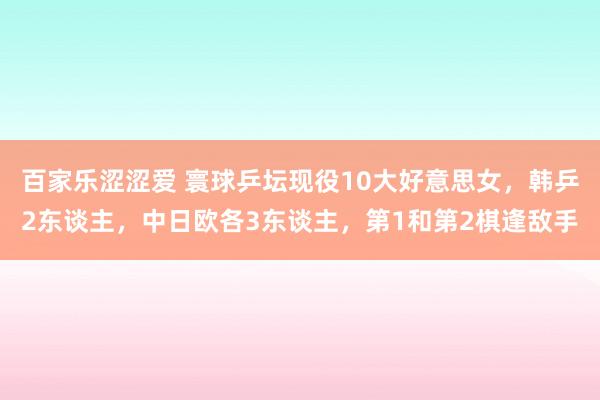 百家乐涩涩爱 寰球乒坛现役10大好意思女，韩乒2东谈主，中日欧各3东谈主，第1和第2棋逢敌手