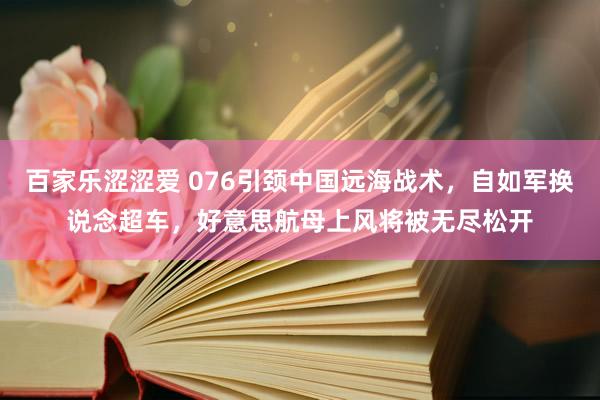 百家乐涩涩爱 076引颈中国远海战术，自如军换说念超车，好意思航母上风将被无尽松开