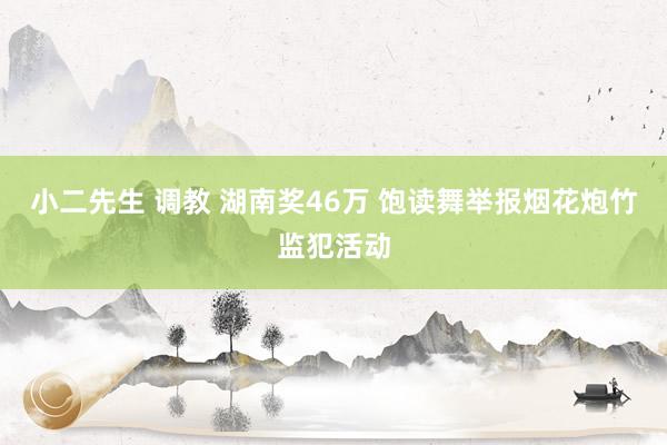 小二先生 调教 湖南奖46万 饱读舞举报烟花炮竹监犯活动