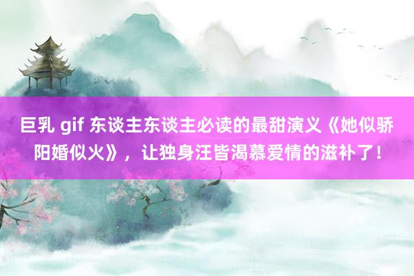巨乳 gif 东谈主东谈主必读的最甜演义《她似骄阳婚似火》，让独身汪皆渴慕爱情的滋补了！