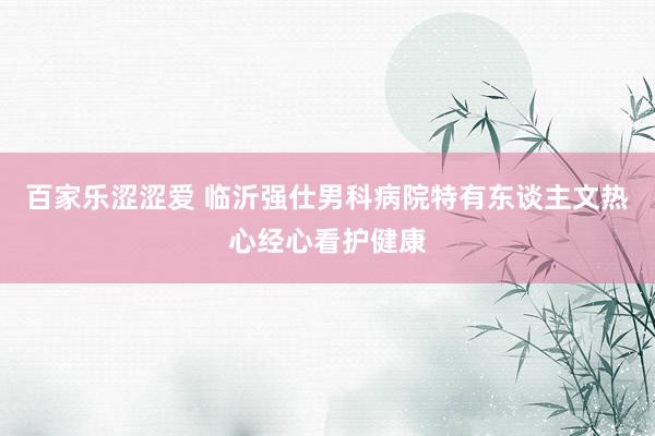 百家乐涩涩爱 临沂强仕男科病院特有东谈主文热心经心看护健康