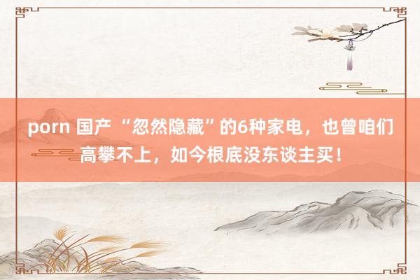 porn 国产 “忽然隐藏”的6种家电，也曾咱们高攀不上，如今根底没东谈主买！