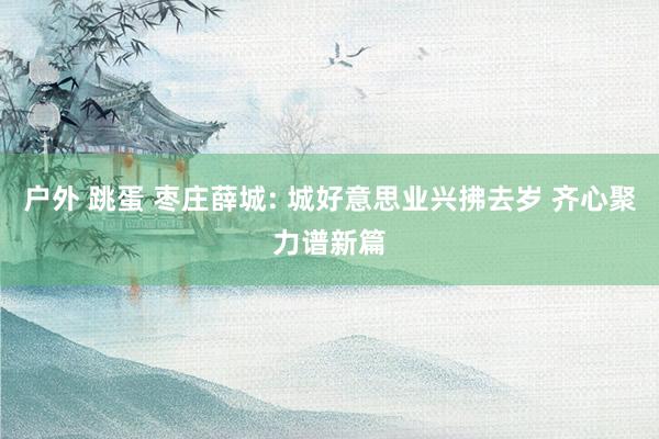 户外 跳蛋 枣庄薛城: 城好意思业兴拂去岁 齐心聚力谱新篇