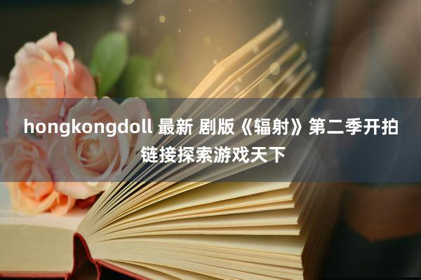 hongkongdoll 最新 剧版《辐射》第二季开拍 链接探索游戏天下