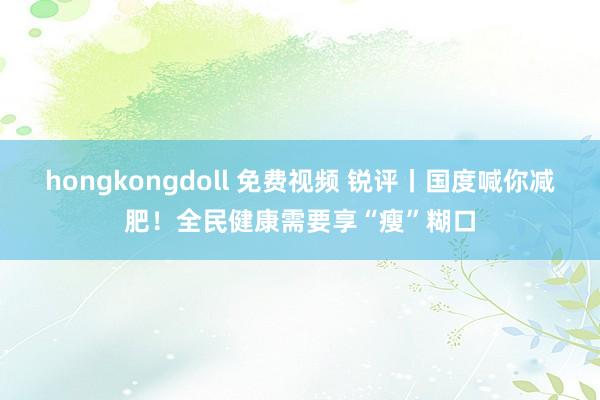 hongkongdoll 免费视频 锐评丨国度喊你减肥！全民健康需要享“瘦”糊口