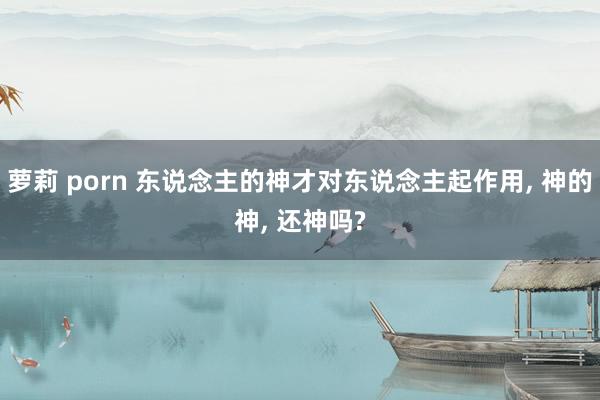 萝莉 porn 东说念主的神才对东说念主起作用， 神的神， 还神吗?