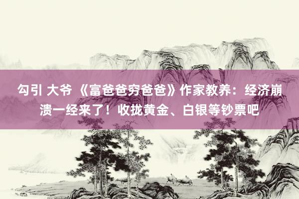 勾引 大爷 《富爸爸穷爸爸》作家教养：经济崩溃一经来了！收拢黄金、白银等钞票吧