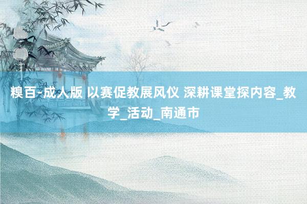 糗百-成人版 以赛促教展风仪 深耕课堂探内容_教学_活动_南通市