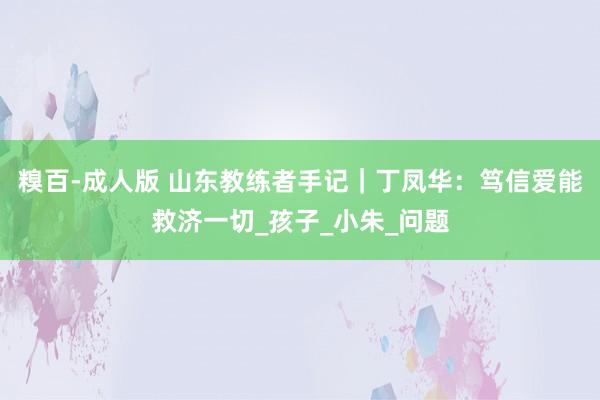 糗百-成人版 山东教练者手记｜丁凤华：笃信爱能救济一切_孩子_小朱_问题