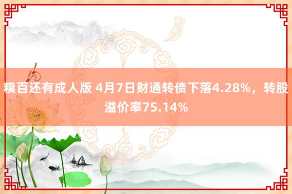 糗百还有成人版 4月7日财通转债下落4.28%，转股溢价率75.14%