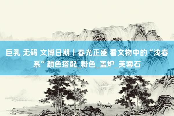 巨乳 无码 文博日期丨春光正盛 看文物中的“浅春系”颜色搭配_粉色_盖炉_芙蓉石
