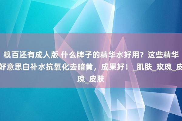 糗百还有成人版 什么牌子的精华水好用？这些精华水好意思白补水抗氧化去暗黄，成果好！_肌肤_玫瑰_皮肤