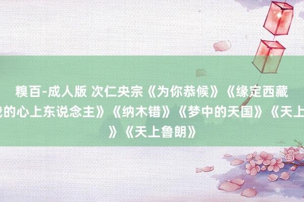 糗百-成人版 次仁央宗《为你恭候》《缘定西藏》《我的心上东说念主》《纳木错》《梦中的天国》《天上鲁朗》