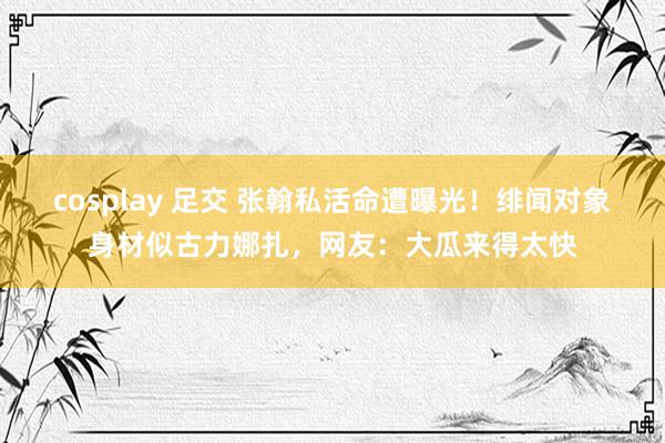 cosplay 足交 张翰私活命遭曝光！绯闻对象身材似古力娜扎，网友：大瓜来得太快