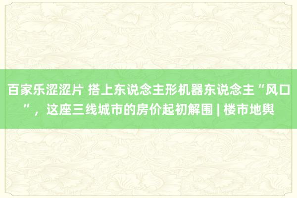 百家乐涩涩片 搭上东说念主形机器东说念主“风口”，这座三线城市的房价起初解围 | 楼市地舆