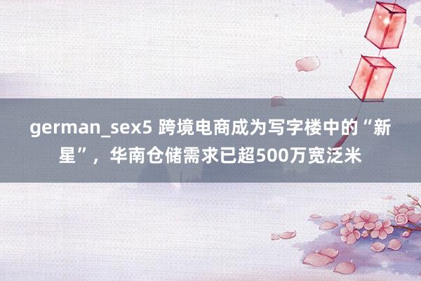 german_sex5 跨境电商成为写字楼中的“新星”，华南仓储需求已超500万宽泛米