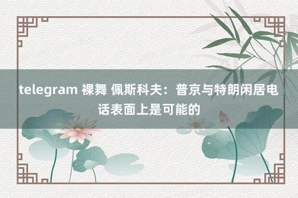 telegram 裸舞 佩斯科夫：普京与特朗闲居电话表面上是可能的