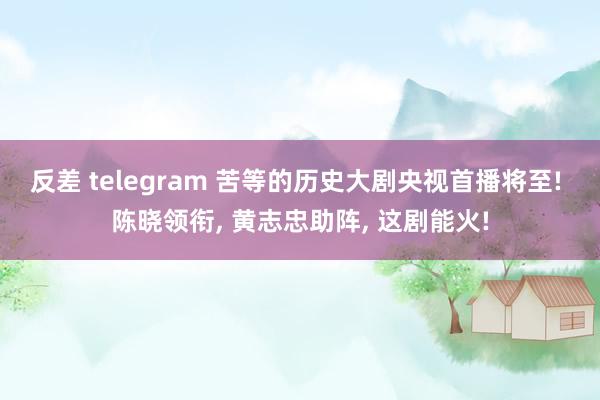 反差 telegram 苦等的历史大剧央视首播将至! 陈晓领衔， 黄志忠助阵， 这剧能火!