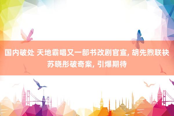 国内破处 天地霸唱又一部书改剧官宣， 胡先煦联袂苏晓彤破奇案， 引爆期待