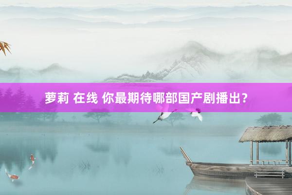 萝莉 在线 你最期待哪部国产剧播出？