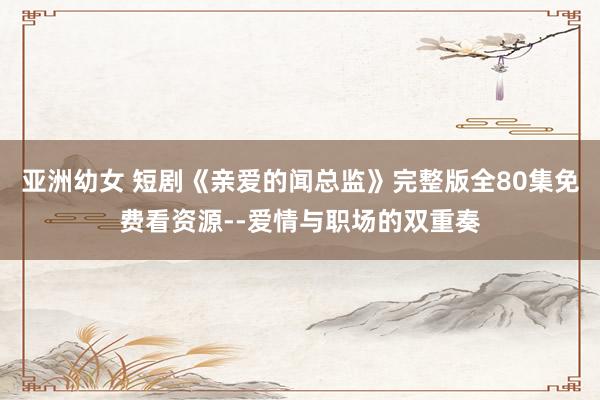 亚洲幼女 短剧《亲爱的闻总监》完整版全80集免费看资源--爱情与职场的双重奏