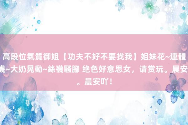高段位氣質御姐【功夫不好不要找我】姐妹花~連體絲襪~大奶晃動~絲襪騷腳 绝色好意思女，请赏玩。晨安吖！