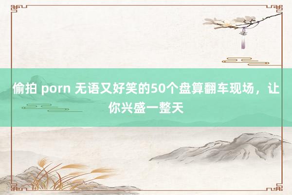 偷拍 porn 无语又好笑的50个盘算翻车现场，让你兴盛一整天